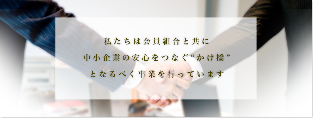 私たちは会員組合と共に中小企業の安心をつなぐ “かけ橋” となるべく事業を行っています